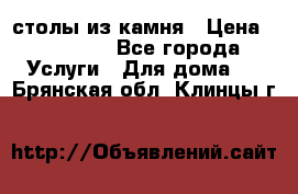 столы из камня › Цена ­ 55 000 - Все города Услуги » Для дома   . Брянская обл.,Клинцы г.